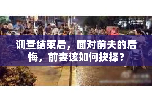 调查结束后,面对前夫的后悔,前妻该如何抉择? 调查结束后,面对前夫的后悔,前妻该如何抉择?
