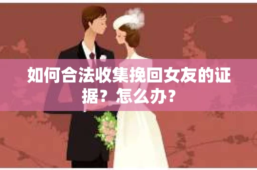 如何合法收集挽回女友的证据？怎么办？