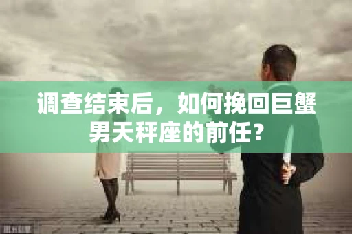 调查结束后,如何挽回巨蟹男天秤座的前任? 调查结束后,如何挽回巨蟹男天秤座的前任?