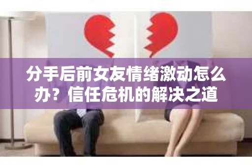 分手后前女友情绪激动怎么办？信任危机的解决之道