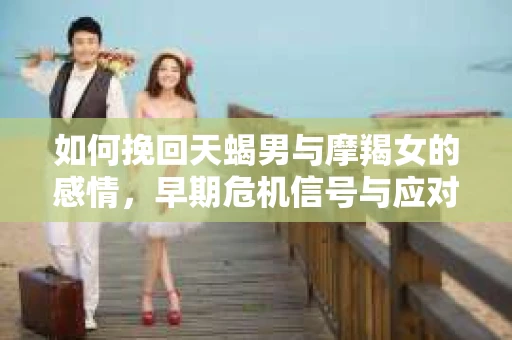 如何挽回天蝎男与摩羯女的感情，早期危机信号与应对策略