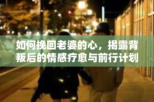 如何挽回老婆的心，揭露背叛后的情感疗愈与前行计划