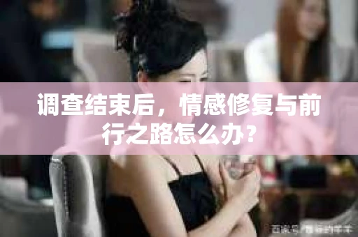 调查结束后,情感修复与前行之路怎么办? 调查结束后,情感修复与前行之路怎么办?