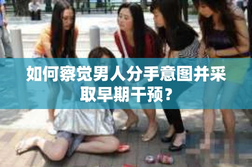 如何察觉男人分手意图并采取早期干预？