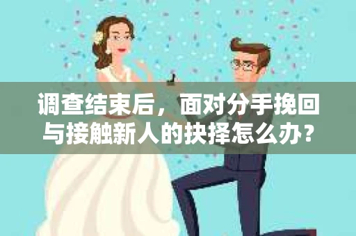 调查结束后，面对分手挽回与接触新人的抉择怎么办？