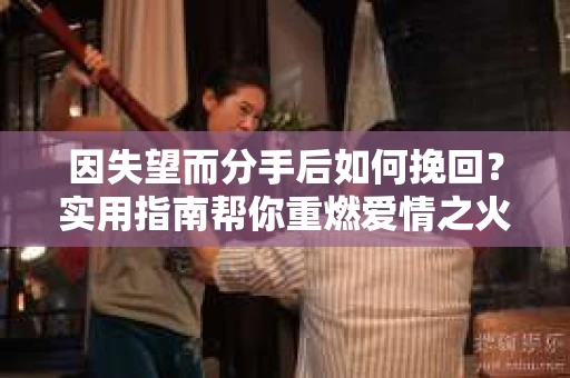 因失望而分手后如何挽回？实用指南帮你重燃爱情之火