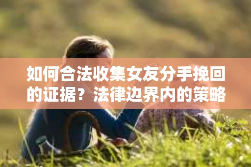 如何合法收集女友分手挽回的证据？法律边界内的策略与技巧
