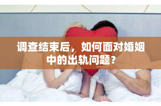 调查结束后，如何面对婚姻中的出轨问题？