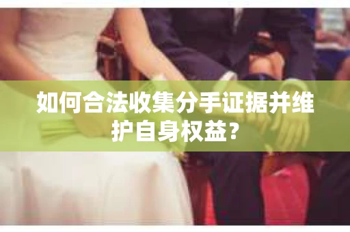 如何合法收集分手证据并维护自身权益？