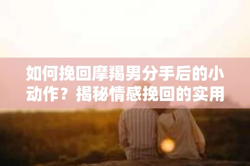 如何挽回摩羯男分手后的小动作?揭秘情感挽回的实用策略 如何挽回摩羯男分手后的小动作?揭秘情感挽回的实用策略