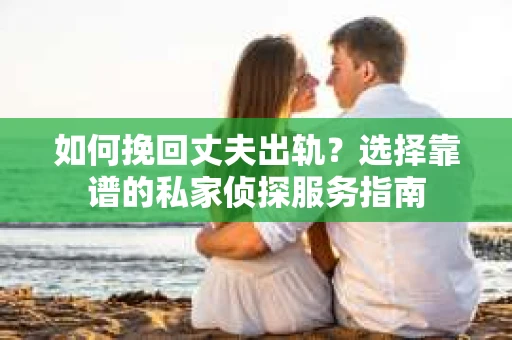 如何挽回丈夫出轨？选择靠谱的私家侦探服务指南