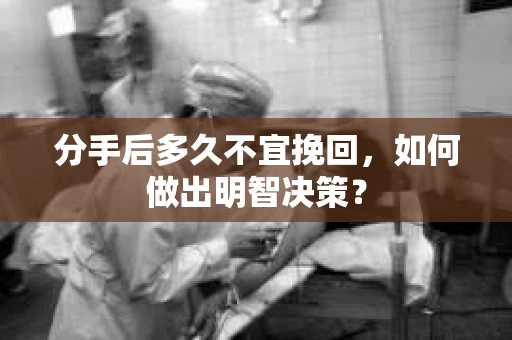 分手后多久不宜挽回,如何做出明智决策? 分手后多久不宜挽回,如何做出明智决策?