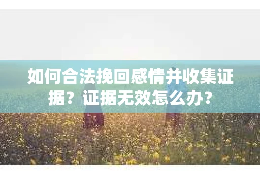 如何合法挽回感情并收集证据？证据无效怎么办？