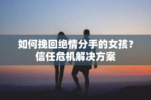 如何挽回绝情分手的女孩？信任危机解决方案