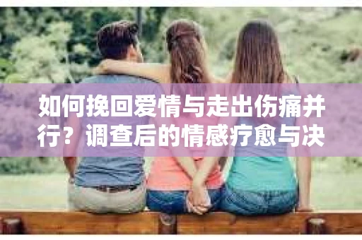 如何挽回爱情与走出伤痛并行？调查后的情感疗愈与决策指南