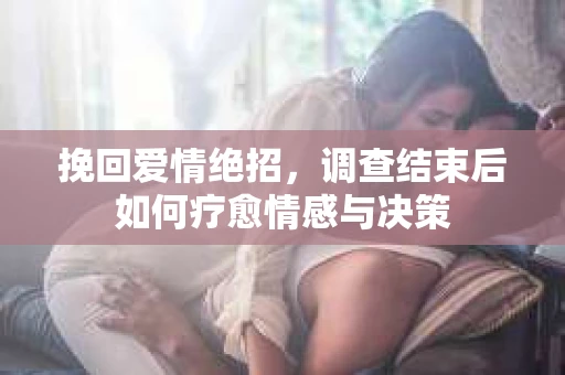 挽回爱情绝招，调查结束后如何疗愈情感与决策