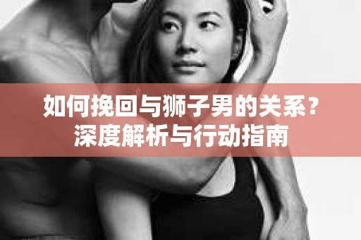 如何挽回与狮子男的关系？深度解析与行动指南