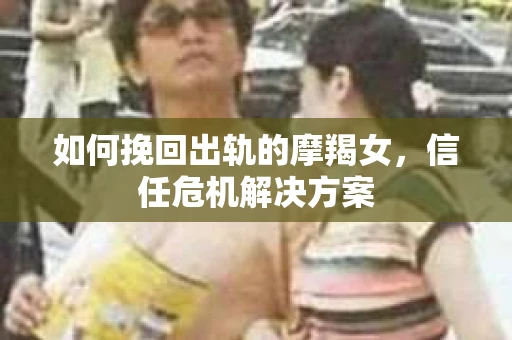 如何挽回出轨的摩羯女，信任危机解决方案