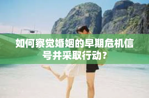 如何察觉婚姻的早期危机信号并采取行动？