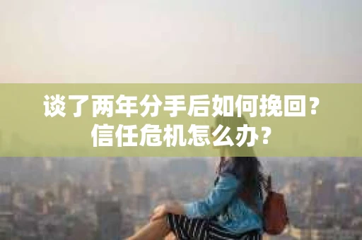 谈了两年分手后如何挽回？信任危机怎么办？