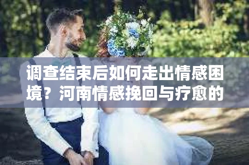 调查结束后如何走出情感困境？河南情感挽回与疗愈的实用方法
