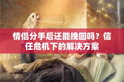 情侣分手后还能挽回吗？信任危机下的解决方案