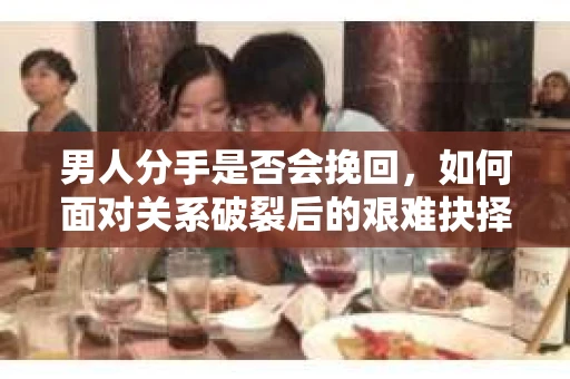 男人分手是否会挽回，如何面对关系破裂后的艰难抉择？