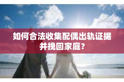 如何合法收集配偶出轨证据并挽回家庭？