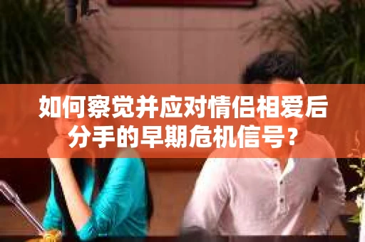 如何察觉并应对情侣相爱后分手的早期危机信号? 如何察觉并应对情侣相爱后分手的早期危机信号?