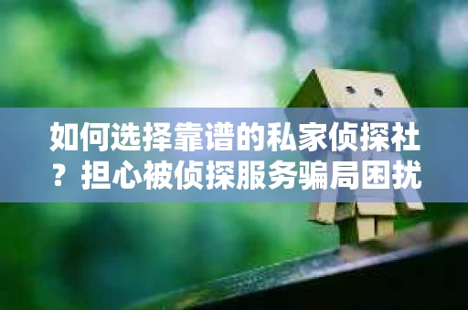如何选择靠谱的私家侦探社？担心被侦探服务骗局困扰怎么办？