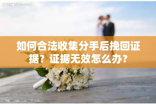 如何合法收集分手后挽回证据？证据无效怎么办？
