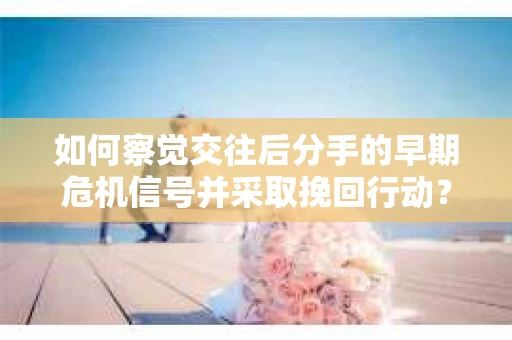 如何察觉交往后分手的早期危机信号并采取挽回行动？