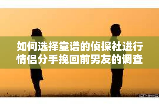 如何选择靠谱的侦探社进行情侣分手挽回前男友的调查？