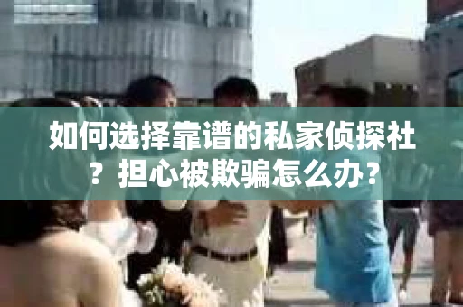 如何选择靠谱的私家侦探社？担心被欺骗怎么办？