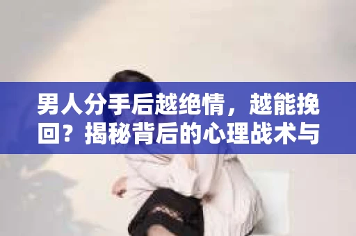 男人分手后越绝情，越能挽回？揭秘背后的心理战术与实际操作