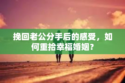 挽回老公分手后的感受，如何重拾幸福婚姻？