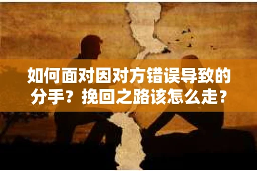 如何面对因对方错误导致的分手？挽回之路该怎么走？