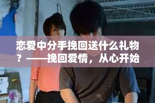 恋爱中分手挽回送什么礼物?——挽回爱情,从心开始 恋爱中分手挽回送什么礼物?——挽回爱情,从心开始