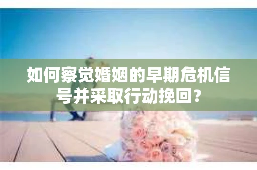 如何察觉婚姻的早期危机信号并采取行动挽回？