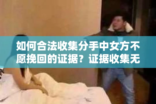 如何合法收集分手中女方不愿挽回的证据？证据收集无效怎么办？
