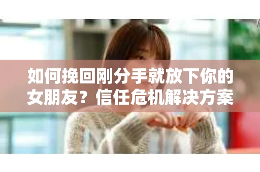 如何挽回刚分手就放下你的女朋友？信任危机解决方案