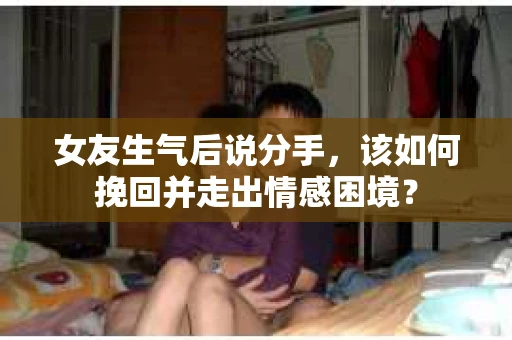 女友生气后说分手，该如何挽回并走出情感困境？