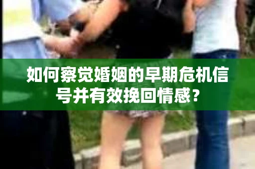 如何察觉婚姻的早期危机信号并有效挽回情感？