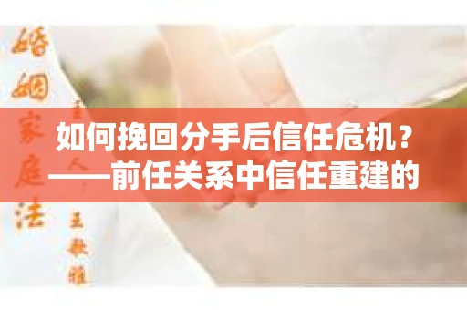 如何挽回分手后信任危机？——前任关系中信任重建的实用指南