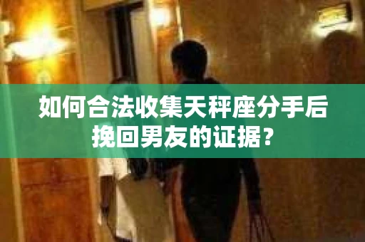 如何合法收集天秤座分手后挽回男友的证据？