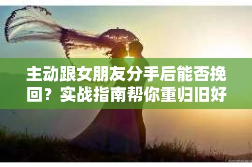 主动跟女朋友分手后能否挽回？实战指南帮你重归旧好