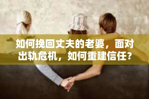 如何挽回丈夫的老婆，面对出轨危机，如何重建信任？