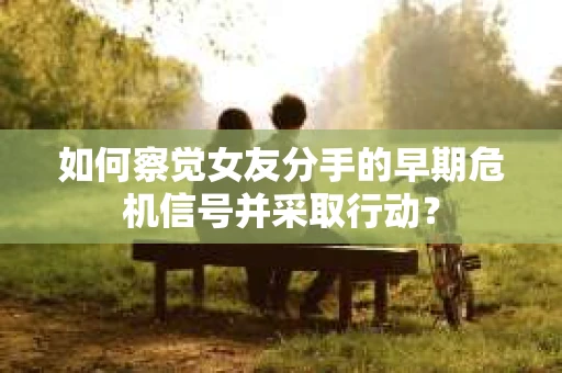 如何察觉女友分手的早期危机信号并采取行动？