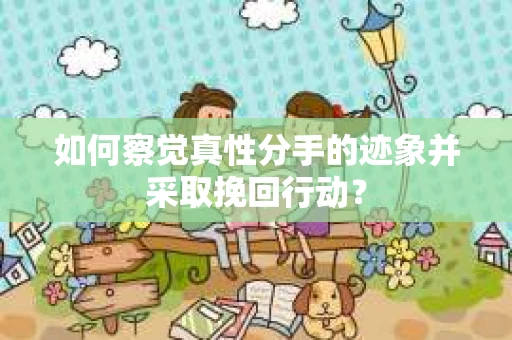 如何察觉真性分手的迹象并采取挽回行动？