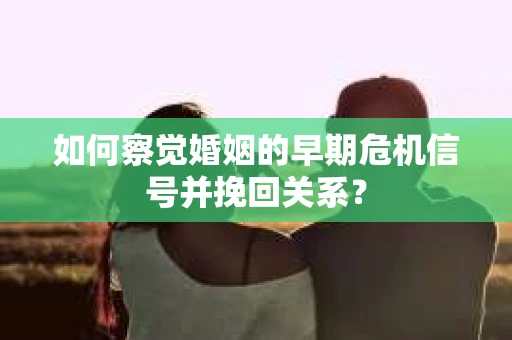 如何察觉婚姻的早期危机信号并挽回关系？